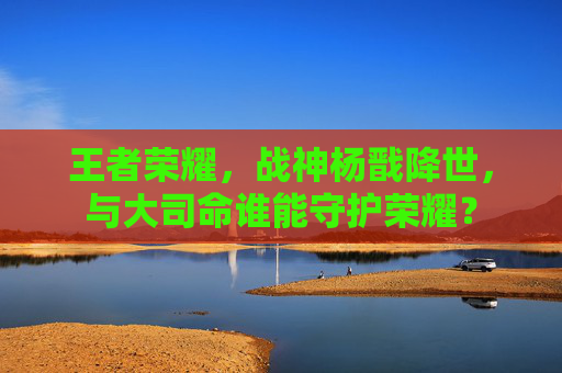 王者荣耀，战神杨戬降世，与大司命谁能守护荣耀？