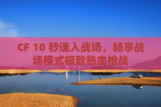 CF 10 秒速入战场，畅享战场模式极致热血枪战