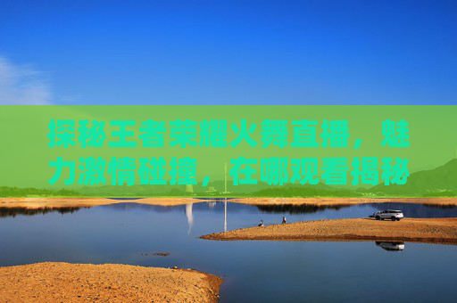 探秘王者荣耀火舞直播，魅力激情碰撞，在哪观看揭秘