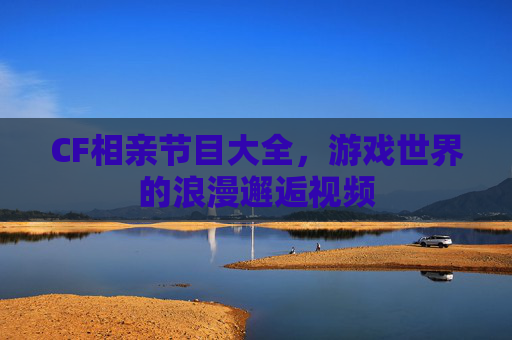 CF相亲节目大全，游戏世界的浪漫邂逅视频