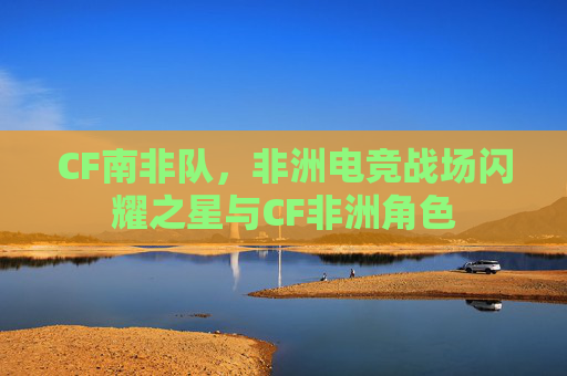 CF南非队，非洲电竞战场闪耀之星与CF非洲角色