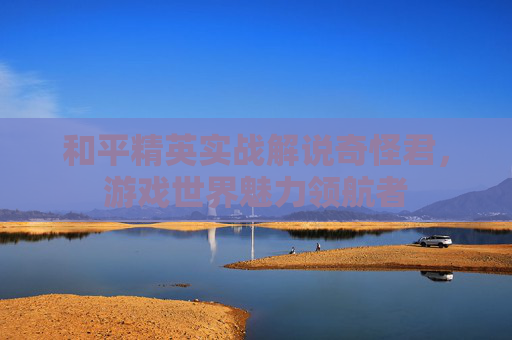 和平精英实战解说奇怪君，游戏世界魅力领航者