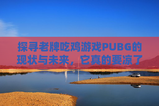 探寻老牌吃鸡游戏PUBG的现状与未来，它真的要凉了吗？