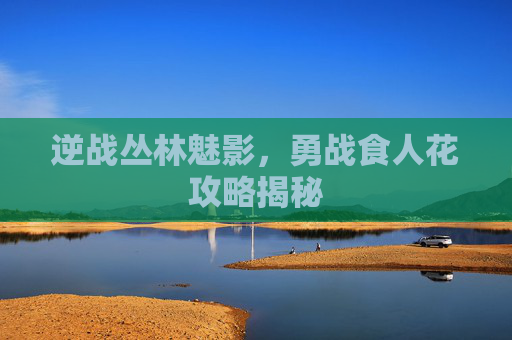逆战丛林魅影，勇战食人花攻略揭秘