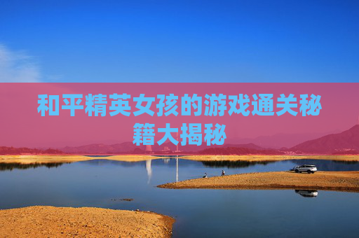 和平精英女孩的游戏通关秘籍大揭秘