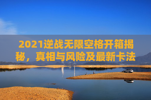 2021逆战无限空格开箱揭秘，真相与风险及最新卡法
