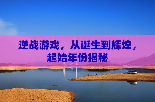 逆战游戏，从诞生到辉煌，起始年份揭秘