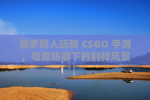 俄罗斯人玩转 CSGO 手游，电竞热潮下的别样风景