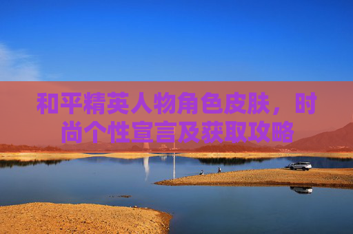 和平精英人物角色皮肤，时尚个性宣言及获取攻略