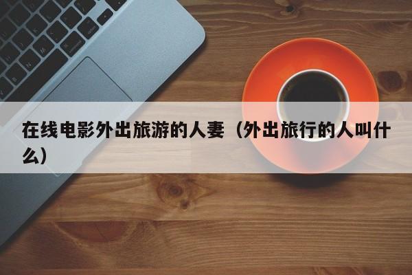 在线电影外出旅游的人妻（外出旅行的人叫什么）
