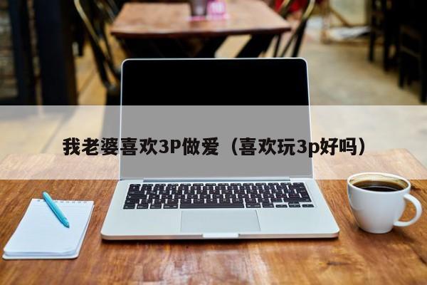 我老婆喜欢3P做爱（喜欢玩3p好吗）