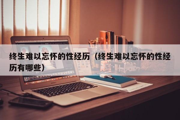 终生难以忘怀的性经历（终生难以忘怀的性经历有哪些）