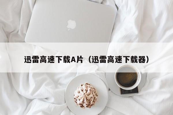 迅雷高速下载A片（迅雷高速下载器）