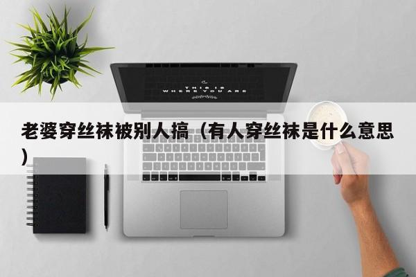 老婆穿丝袜被别人搞（有人穿丝袜是什么意思）
