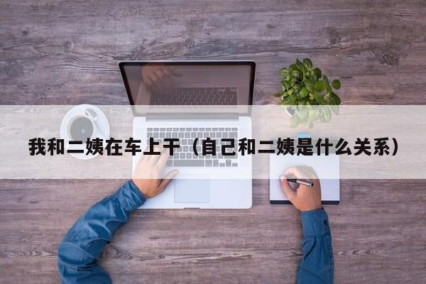 我和二姨在车上干（自己和二姨是什么关系）