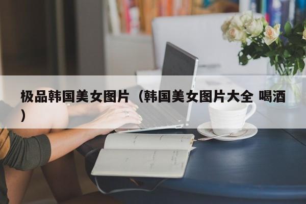 极品韩国美女图片（韩国美女图片大全 喝酒）